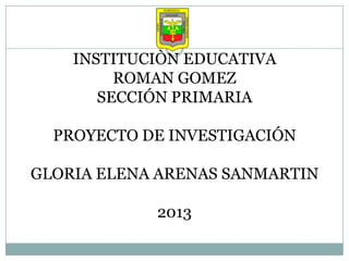 INSTITUCIÒN EDUCATIVA
ROMAN GOMEZ
SECCIÓN PRIMARIA
PROYECTO DE INVESTIGACIÓN
GLORIA ELENA ARENAS SANMARTIN
2013
 