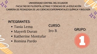 UNIVERSIDAD CENTRAL DEL ECUADOR
FACULTAD DE FILOSOFÍA, LETRAS Y CIENCIAS DE LA EDUCACIÓN
CARRERA DE PEDAGOGIA DE LAS CIENCIAS EXPERIMENTALES QUÍMICA Y BIOLOGÍA
Tania Lema
Mayerli Duran
Katherine Montufar
Romina Pardo
INTEGRANTES:
CURSO:
1ro B GRUPO:
 
