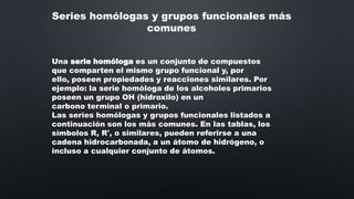Series homólogas y grupos funcionales más
comunes
Una serie homóloga es un conjunto de compuestos
que comparten el mismo grupo funcional y, por
ello, poseen propiedades y reacciones similares. Por
ejemplo: la serie homóloga de los alcoholes primarios
poseen un grupo OH (hidroxilo) en un
carbono terminal o primario.
Las series homólogas y grupos funcionales listados a
continuación son los más comunes. En las tablas, los
símbolos R, R', o similares, pueden referirse a una
cadena hidrocarbonada, a un átomo de hidrógeno, o
incluso a cualquier conjunto de átomos.

 