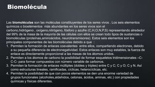 Biomolécula
Las biomoléculas son las moléculas constituyentes de los seres vivos . Los seis elementos
químicos o bioelémentos más abundantes en los seres vivos son el
carbono,hidrógeno , oxígeno,nitrógeno, fósforo y azufre (C,H,O,N,P,S) representando alrededor
del 99% de la masa de la mayoría de las células con ellos se crean todo tipos de sustancias o
biomoléculas (proteínas,aminoácidos, neurotransmisores). Estos seis elementos son los
principales componentes de las biomoléculas debido a que :
1. Permiten la formación de enlaces coevalentes entre ellos, compartiendo electrones, debido
a su pequeña diferencia de electronegatividad. Estos enlaces son muy estables, la fuerza de
enlace es directamente proporcional a las masas de los átomos unidos.
2. Permiten a los átomos de carbono la posibilidad de formar esqueletos tridimensionales –CC-C- para formar compuestos con número variable de carbonos.
3. Permiten la formación de enlaces múltiples (dobles y triples) entre C y C; C y O; C y N. Así
como estructuras lineales, ramificadas, cíclicas, heterocíclicas, etc.
4. Permiten la posibilidad de que con pocos elementos se den una enorme variedad de
grupos funcionales (alcoholes,aldehidos, cetonas, ácidos, aminas, etc.) con propiedades
químicas y físicas diferentes.

 