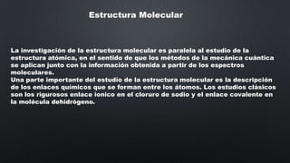 Estructura Molecular

La investigación de la estructura molecular es paralela al estudio de la
estructura atómica, en el sentido de que los métodos de la mecánica cuántica
se aplican junto con la información obtenida a partir de los espectros
moleculares.
Una parte importante del estudio de la estructura molecular es la descripción
de los enlaces químicos que se forman entre los átomos. Los estudios clásicos
son los rigurosos enlace ionico en el cloruro de sodio y el enlace covalente en
la molécula dehidrógeno.

 