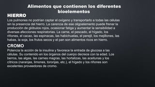 HIERRO

Alimentos que contienen los diferentes
bioelementos

Los pulmones no podrían captar el oxígeno y transportarlo a todas las células
sin la presencia del hierro. La carencia de ese oligoelemento puede frenar la
producción de glóbulos rojos, ocasionar fatiga y aumentar la sensibilidad a
diversas afecciones respiratorias. La carne, el pescado, el hígado, los
riñones, el cacao, las espinacas, las habichuelas, el perejil, los mejillones, las
habas, la soja, los frutos secos y el pan son alimentos ricos en hierro.

CROMO
Potencia la acción de la insulina y favorece la entrada de glucosa a las
células. Su contenido en los órganos del cuerpo decrece con la edad. Los
berros, las algas, las carnes magras, las hortalizas, las aceitunas y los
cítricos (naranjas, limones, toronjas, etc.), el hígado y los riñones son
excelentes proveedores de cromo.

 