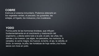 COBRE
Estimula el sistema inmunitario. Podemos obtenerlo en
los vegetales verdes, el pescado, los guisantes, las
entejas, el hígado, los moluscos y los crustáceos.

YODO
Forma parte de las hormonas tiroideas, que influyen
fundamentalmente en el crecimiento y maduración del
organismo, y afecta sobre todo a la piel, el pelo, las uñas, los
dientes y los huesos. Las algas, los pescados, los mariscos, lo
cereales, la carne magra, los huevos, la leche, el ajo, la cebolla, el
limón, la naranja, la piña, las hortalizas de hoja verde y los frutos
secos con ricos en yodo.

 