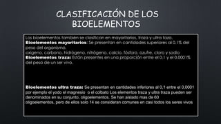 CLASIFICACIÓN DE LOS
BIOELEMENTOS
Los bioelementos también se clasifican en mayoritarios, traza y ultra taza.
Bioelementos mayoritarios: Se presentan en cantidades superiores al 0,1% del
peso del organismo.
oxigeno, carbono, hidrógeno, nitrógeno, calcio, fósforo, azufre, cloro y sodio
Bioelementos traza: Están presentes en una proporción entre el 0,1 y el 0,0001%
del peso de un ser vivo.
Los bioelementos también se clasifican en mayoritarios, traza y ultratraza.
Bioelementos mayoritarios. Se presentan en cantidades superiores al 0,1% del peso
Bioelementos traza. Están presentes en una proporción comprendida entre el 0,1% y el
0,0001% del peso de un ser vivo. (Cu).
Bioelementos ultra traza: Se presentan en cantidades inferiores al 0,1 entre el 0,0001
por ejemplo el yodo el magnesio o el colbato Los elementos traza y ultra traza pueden ser
denominados en su conjunto, oligoelementos. Se han aislado mas de 60
oligoelementos, pero de ellos solo 14 se consideran comunes en casi todos los seres vivos

 