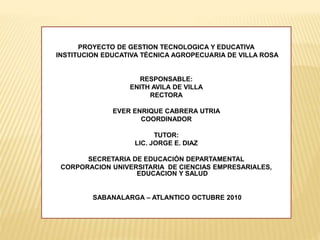PROYECTO DE GESTION TECNOLOGICA Y EDUCATIVA
INSTITUCION EDUCATIVA TÉCNICA AGROPECUARIA DE VILLA ROSA
RESPONSABLE:
ENITH AVILA DE VILLA
RECTORA
EVER ENRIQUE CABRERA UTRIA
COORDINADOR
TUTOR:
LIC. JORGE E. DIAZ
SECRETARIA DE EDUCACIÓN DEPARTAMENTAL
CORPORACION UNIVERSITARIA DE CIENCIAS EMPRESARIALES,
EDUCACION Y SALUD
SABANALARGA – ATLANTICO OCTUBRE 2010
 