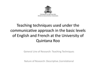 Teaching techniques used under the
communicative approach in the basic levels
of English and French at the University of
Quintana Roo
General Line of Research: Teaching Techniques
Nature of Research: Descriptive /correlational
 