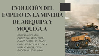 EVOLUCIÓN DEL
EMPLEO EN LA MINERÍA
DE AREQUIPA Y
MOQUEGUA
-BRICEÑO CAIPO LENIN
-CUZCO GALLARDO, KALEB
-GAMES CABANILLAS, GRACE
-GUTIERREZ RODRIGUEZ, SARA
-MURILLO YENGLE, DAVID
-TINCOPA VILLEGAS, AIDAN
-
 