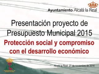 Presentación proyecto de Presupuesto Municipal 2015 
Alcalá la Real, 27 de noviembre de 2014 
Protección social y compromiso con el desarrollo económico  