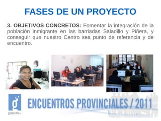 FASES DE UN PROYECTO
3. OBJETIVOS CONCRETOS: Fomentar la integración de la
población inmigrante en las barriadas Saladillo y Piñera, y
conseguir que nuestro Centro sea punto de referencia y de
encuentro.
 
