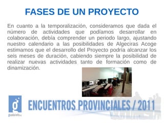 FASES DE UN PROYECTO
En cuanto a la temporalización, consideramos que dada el
número de actividades que podíamos desarrollar en
colaboración, debía comprender un periodo largo, ajustando
nuestro calendario a las posibilidades de Algeciras Acoge
estimamos que el desarrollo del Proyecto podría alcanzar los
seis meses de duración, cabiendo siempre la posibilidad de
realizar nuevas actividades tanto de formación como de
dinamización.
 