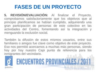 FASES DE UN PROYECTO
5. REVISIÓN/EVALUACIÓN: Al finalizar el Proyecto,
comprobamos satisfactoriamente que los objetivos que al
principio planificamos se habían cumplido, adquiriendo una
gran participación de personas de este colectivo en las
actividades del Centro, fomentando así la integración y
menguando la exclusión social.

También la difusión de estos mismos usuarios, entre sus
familiares o amigos fue clave como objetivo de este proyecto.
Eso nos permitió acercarnos a muchas más personas, siendo
hoy por hoy nuestro Capi punto de referencia para los
inmigrantes del vecindario.
 