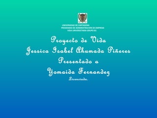 Proyecto de Vida Jessica Isabel Ahumada Piñeres Presentado a Yomaida Fernandez Licenciada. UNIVERSIDAD DE CARTAGENA  PROGRAMA DE ADMINISTRACION DE EMPRESA VIDA UNIVERSITARIA GRUPO B1   