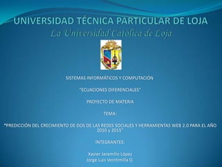 UNIVERSIDAD TÉCNICA PARTICULAR DE LOJALa Universidad Católica de Loja SISTEMAS INFORMÁTICOS Y COMPUTACIÓN    “ECUACIONES DIFERENCIALES”   PROYECTO DE MATERIA   TEMA:    “PREDICCIÓN DEL CRECIMIENTO DE DOS DE LAS REDES SOCIALES Y HERRAMIENTAS WEB 2.0 PARA EL AÑO 2010 y 2015”   INTEGRANTES:   Xavier Jaramillo López Jorge Luis Veintimilla O.   