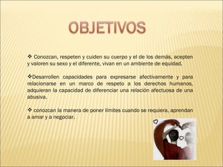 Conozcan, respeten y cuiden su cuerpo y el de los demás, acepten y valoren su sexo y el diferente, vivan en un ambiente de equidad.  Desarrollen capacidades para expresarse afectivamente y para relacionarse en un marco de respeto a los derechos humanos, adquieran la capacidad de diferenciar una relación afectuosa de una abusiva. conozcan la manera de poner límites cuando se requiera, aprendan a amar y a negociar.  