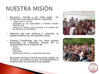    Buscamos     brindar a los niños todas            las
    condiciones para desarrollarse y aprender,
    ◦    seguros de sí mismos,
    ◦   confiando en sus capacidades y creando vínculos
        afectivos que
    ◦   motiven su interés por el estudio y el respeto por
        las personas y el ambiente.

   Sabemos que con esfuerzo y voluntad, se
    pueden alcanzar las más grandes metas.

   Creemos firmemente que los niños pueden
    desarrollar las diferentes facetas de su
    personalidad en un ambiente de:
    ◦   Afecto
    ◦   Respeto
    ◦   Tolerancia
    ◦   Sentido de esfuerzo y superación personal.

   Buscamos entonces formar personas sólidas en
    lo moral, que valoren la paz, el entendimiento y
    respeto entre las personas y los pueblos
 
