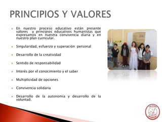    En nuestro proceso educativo están presente
    valores y principios educativos humanistas que
    expresamos en nuestra convivencia diaria y en
    nuestro plan curricular.

   Singularidad, esfuerzo y superación personal

   Desarrollo de la creatividad

   Sentido de responsabilidad

   Interés por el conocimiento y el saber

   Multiplicidad de opciones

   Convivencia solidaria

   Desarrollo de la autonomía y desarrollo de la
    voluntad.
 