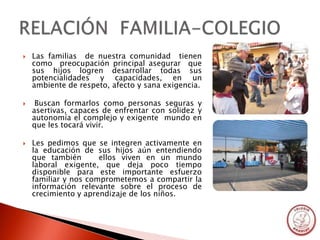    Las familias de nuestra comunidad tienen
    como preocupación principal asegurar que
    sus hijos logren desarrollar todas sus
    potencialidades y capacidades, en un
    ambiente de respeto, afecto y sana exigencia.

    Buscan formarlos como personas seguras y
    asertivas, capaces de enfrentar con solidez y
    autonomía el complejo y exigente mundo en
    que les tocará vivir.

   Les pedimos que se integren activamente en
    la educación de sus hijos aún entendiendo
    que también       ellos viven en un mundo
    laboral exigente, que deja poco tiempo
    disponible para este importante esfuerzo
    familiar y nos comprometemos a compartir la
    información relevante sobre el proceso de
    crecimiento y aprendizaje de los niños.
 