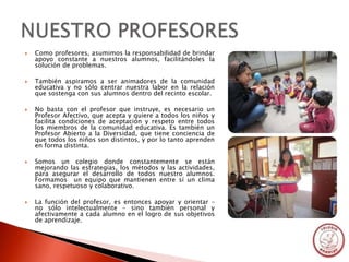    Como profesores, asumimos la responsabilidad de brindar
    apoyo constante a nuestros alumnos, facilitándoles la
    solución de problemas.

   También aspiramos a ser animadores de la comunidad
    educativa y no sólo centrar nuestra labor en la relación
    que sostenga con sus alumnos dentro del recinto escolar.

   No basta con el profesor que instruye, es necesario un
    Profesor Afectivo, que acepta y quiere a todos los niños y
    facilita condiciones de aceptación y respeto entre todos
    los miembros de la comunidad educativa. Es también un
    Profesor Abierto a la Diversidad, que tiene conciencia de
    que todos los niños son distintos, y por lo tanto aprenden
    en forma distinta.

   Somos un colegio donde constantemente se están
    mejorando las estrategias, los métodos y las actividades,
    para asegurar el desarrollo de todos nuestro alumnos.
    Formamos un equipo que mantienen entre sí un clima
    sano, respetuoso y colaborativo.

   La función del profesor, es entonces apoyar y orientar –
    no sólo intelectualmente – sino también personal y
    afectivamente a cada alumno en el logro de sus objetivos
    de aprendizaje.
 