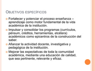 OBJETIVOS ESPECÍFICOS
 Fortalecer y potenciar el proceso enseñanza –
  aprendizaje como motor fundamental de la vida
  académica de la institución.
 Impulsar y consolidar los programas (currículos,
  pénsum, créditos, herramientas, etcétera)
  académicos como epicentros de la construcción del
  saber.
 Afianzar la actividad docente, investigativa y
  pedagógica de la institución.
 Mejorar las expectativas de toda la comunidad
  académica, mediante una educación de calidad,
  que sea pertinente, relevante y eficaz.
 