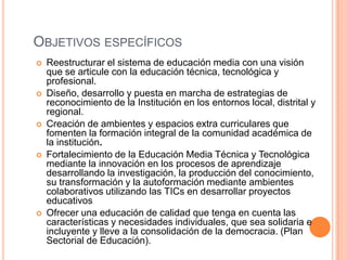 OBJETIVOS ESPECÍFICOS
   Reestructurar el sistema de educación media con una visión
    que se articule con la educación técnica, tecnológica y
    profesional.
   Diseño, desarrollo y puesta en marcha de estrategias de
    reconocimiento de la Institución en los entornos local, distrital y
    regional.
   Creación de ambientes y espacios extra curriculares que
    fomenten la formación integral de la comunidad académica de
    la institución.
   Fortalecimiento de la Educación Media Técnica y Tecnológica
    mediante la innovación en los procesos de aprendizaje
    desarrollando la investigación, la producción del conocimiento,
    su transformación y la autoformación mediante ambientes
    colaborativos utilizando las TICs en desarrollar proyectos
    educativos
   Ofrecer una educación de calidad que tenga en cuenta las
    características y necesidades individuales, que sea solidaria e
    incluyente y lleve a la consolidación de la democracia. (Plan
    Sectorial de Educación).
 