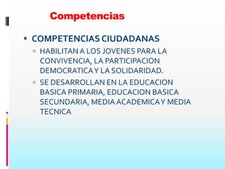 Competencias

 COMPETENCIAS CIUDADANAS
  HABILITAN A LOS JOVENES PARA LA
   CONVIVENCIA, LA PARTICIPACION
   DEMOCRATICA Y LA SOLIDARIDAD.
  SE DESARROLLAN EN LA EDUCACION
   BASICA PRIMARIA, EDUCACION BASICA
   SECUNDARIA, MEDIA ACADEMICA Y MEDIA
   TECNICA
 