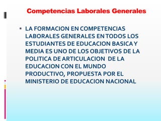 Competencias Laborales Generales

 LA FORMACION EN COMPETENCIAS
  LABORALES GENERALES EN TODOS LOS
  ESTUDIANTES DE EDUCACION BASICA Y
  MEDIA ES UNO DE LOS OBJETIVOS DE LA
  POLITICA DE ARTICULACION DE LA
 EDUCACION CON EL MUNDO
 PRODUCTIVO, PROPUESTA POR EL
 MINISTERIO DE EDUCACION NACIONAL
 