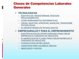 Clases de Competencias Laborales
Generales
 TECNOLOGICAS
   IDENTIFICAR, TRANSFORMAR, INNOVAR
    PROCEDIMIENTOS
   USAR HERRAMIENTAS INFORMATICAS
   CREAR, ADAPTAR, APROPIAR, MANEJAR, TRANSFERIR
    TECNOLOGIAS
   ELABORAR MODELOS TECNOLOGICOS
 EMPRESARIALES Y PARA EL EMPRENDIMIENTO
   IDENTIFICACION DE OPORTUNIDADES PARA CREAR
      EMPRESAS O UNIDADES DE NEGOCIOS
     ELABORACION DE PLANES PARA CREAR EMPRESAS O
      UNIDADES DE NEGOCIOS
     CONSECUCION DE RECURSOS
     CAPACIDAD PARA ASUMIR EL RIESGO
     MERCADEO Y VENTAS
 