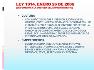 LEY 1014, ENERO 26 DE 2006
(DE FOMENTO A LA CULTURA DEL EMPRENDIMIENTO)


  CULTURA
     CONJUNTO DE VALORES, CREENCIAS, IDEOLOGIAS,
      HABITOS, COSTUMBRES Y NORMAS QUE COMPARTEN LOS
      INDIVIDUOS EN LA ORGANIZACIÓN Y QUE SURGEN DE LA
      INTERRELACION SOCIAL, LOS CUALES GENERAN
      PATRONES DE COMPORTAMIENTOS COLECTIVOS QUE
      ESTABLECE UNA IDENTIDAD ENTRE SUS MIEMBROS LOS
      IDENTIFICA DE OTRA ORGANIZACIÓN
  EMPRENDEDOR
     ES UNA PERSONA CON CAPACIDAD DE INNOVAR,
      ENTENDIDA ESTA COMO LA CAPACIDA DE GENERAR
      BIENES Y SERVICIOS DE UNA FORMA CREATIVA,
      METODICA, ETICA, RESPONSABLE Y EFECTIVA
 