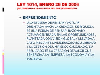 LEY 1014, ENERO 26 DE 2006
(DE FOMENTO A LA CULTURA DEL EMPRENDIMIENTO)



  EMPRENDIMIENTO
     UNA MANERA DE PENSAR Y ACTUAR
      ORIENTADA HACIA LA CREACION DE RIQUEZA.
      ES UNA FORMA DE PENSAR, RAZONAR Y
      ACTUAR CENTRADA EN LAS OPORTUNIDADES ,
      PLANTEADA CON VISION GLOBAL Y LLEVADA A
      CABO MEDIANTE UN LIDERAZGO EQUILIBRADO
      Y LA GESTION DE UN RIESGO CALCULADO, SU
      RESULTADO ES LA CREACION DE VALOR QUE
      BENEFICIA A LA EMPRESA, LA ECONOMIA Y LA
      SOCIEDAD
 