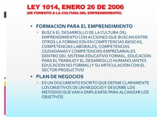 LEY 1014, ENERO 26 DE 2006
(DE FOMENTO A LA CULTURA DEL EMPRENDIMIENTO)


  FORMACION PARA EL EMPRENDIMIENTO
     BUSCA EL DESARROLLO DE LA CULTURA DEL
      EMPRENDIMIENTO CON ACCIONES QUE BUSCAN ENTRE
      OTROS LA FORMACION EN COMPETENCIAS BASICAS,
      COMPETENCIAS LABORALES, COMPETENCIAS
      CIUDADANAS Y COMPETENCIAS EMPRESARIALES
      DENTRO DEL SISTEMA EDUCATIVO FORMAL, EDUCACION
      PARA EL TRABAJO Y EL DESARROLLO HUMANO (ANTES
      EDUCACION NO FORMAL) Y SU ARTICULACION CON EL
      SECTOR PRODUCTIVO
  PLAN DE NEGOCIOS
     ES UN DOCUMENTO ESCRITO QUE DEFINE CLARAMENTE
      LOS OBJETIVOS DE UN NEGOCIO Y DESCRIBE LOS
      METODOS QUE VAN A EMPLEARSE PARA ALCANZAR LOS
      OBJETIVOS
 