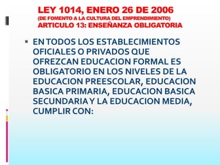 LEY 1014, ENERO 26 DE 2006
  (DE FOMENTO A LA CULTURA DEL EMPRENDIMIENTO)
  ARTICULO 13: ENSEÑANZA OBLIGATORIA

 EN TODOS LOS ESTABLECIMIENTOS
 OFICIALES O PRIVADOS QUE
 OFREZCAN EDUCACION FORMAL ES
 OBLIGATORIO EN LOS NIVELES DE LA
 EDUCACION PREESCOLAR, EDUCACION
 BASICA PRIMARIA, EDUCACION BASICA
 SECUNDARIA Y LA EDUCACION MEDIA,
 CUMPLIR CON:
 