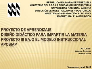 REPUBLICA BOLIVARIA DE VENEZUELA
             MINISTERIO DEL P.P.P. LA EDUCACION UNIVERSITARIA
                              UNIVERSIDAD NACIONAL ABIERTA
                 DIRECCIÓN DE INVESTIGACIONES Y POSTGRADO
                         MAESTRÍA ADMINISTRACIÓN EDUCATIVA
                                    ASIGNATURA: PLANIFICACIÓN




PROYECTO DE APRENDIZAJE
DISEÑO DIDÁCTICO PARA IMPARTIR LA MATERIA
PROYECTO III BAJO EL MODELO INSTRUCCIONAL
APOSIAP
                                                     AUTORES:
                                                Yesenia Centeno
                                                   Toledo Jesús




                                          Venezuela , abril 2012
 