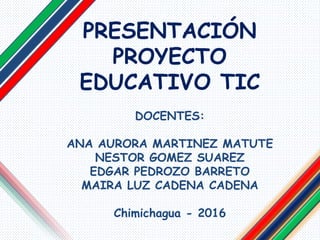 PRESENTACIÓN
PROYECTO
EDUCATIVO TIC
DOCENTES:
ANA AURORA MARTINEZ MATUTE
NESTOR GOMEZ SUAREZ
EDGAR PEDROZO BARRETO
MAIRA LUZ CADENA CADENA
Chimichagua - 2016
 