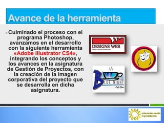 Avance de la herramienta
» Culminado el proceso con el
     programa Photoshop,
 avanzamos en el desarrollo
con la siguiente herramienta
   «Adobe Illustrator CS4»,
 integrando los conceptos y
los avances en la asignatura
de Gestión de Proyectos, con
   la creación de la imagen
corporativa del proyecto que
    se desarrolla en dicha
          asignatura.
 
