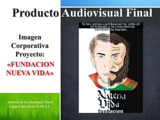 Producto Audiovisual Final
   Imagen
 Corporativa
  Proyecto:
«FUNDACION
NUEVA VIDA»


Autoría de la estudiante Nicol
 Capera del curso 11-03 J.T.
 