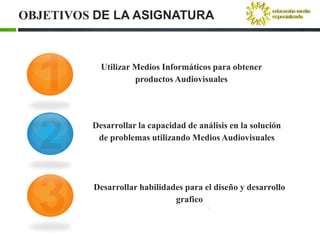 OBJETIVOS DE LA ASIGNATURA



           Utilizar Medios Informáticos para obtener
                    productos Audiovisuales




         Desarrollar la capacidad de análisis en la solución
          de problemas utilizando Medios Audiovisuales




         Desarrollar habilidades para el diseño y desarrollo
                              grafico
 