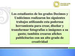 Los estudiantes de los grados Decimos y
  Undécimos realizaron los siguientes
   trabajos utilizando esta poderosa
   herramienta para crear, diseñar y
transformar fotografías o imágenes a su
    gusto; también crearon afiches
   publicitarios con un alto grado de
               creatividad
 