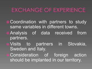 EXCHANGE OF EXPERIENCECoordination with partners to study same variables in different towns.Analysis of data received from partners.Visits to partners in Slovakia, Sweden and Italy.Consideration of foreign action should be implanted in our territory.