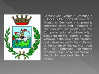 Comune San Giorgio a Cremano is a local public administration. San Giorgio a Cremano is a primarily residential town and comune in the province of Naples, in the Campania region of southern Italy. It is located on the foothills of Mount Vesuvius to the west of the volcano, and is six kilometers to the south east of the centre of Naples. Most parts of the commune command excellent views of Mount Vesuvius, Mount Somma and the Bay of Naples.