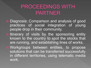 PROCEEDINGS WITH PARTNERDiagnosis: Comparison and analysis of good practices of social integration of young people drop in their community.Itinerary of visits by the sponsoring entity known to the country to spot the stocks that are running, and establishing lines of works.Workgroups between entities, to propose solutions that can be transferred successfully in different territories, using telematic media work.