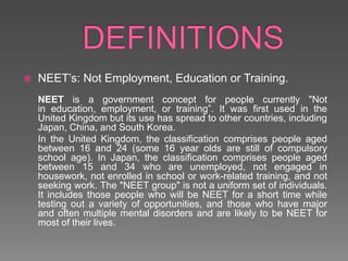 DEFINITIONSNEET’s: Not Employment, Education or Training.NEET is a government concept for people currently "Not in education, employment, or training”. It was first used in the United Kingdom but its use has spread to other countries, including Japan, China, and South Korea.	In the United Kingdom, the classification comprises people aged between 16 and 24 (some 16 year olds are still of compulsory school age). In Japan, the classification comprises people aged between 15 and 34 who are unemployed, not engaged in housework, not enrolled in school or work-related training, and not seeking work. The "NEET group" is not a uniform set of individuals. It includes those people who will be NEET for a short time while testing out a variety of opportunities, and those who have major and often multiple mental disorders and are likely to be NEET for most of their lives.