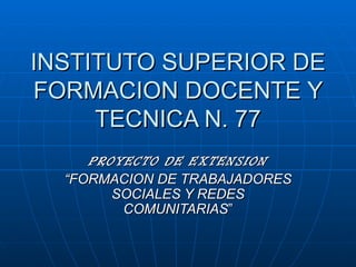 INSTITUTO SUPERIOR DE FORMACION DOCENTE Y TECNICA N. 77 PROYECTO DE EXTENSION “ FORMACION DE TRABAJADORES SOCIALES Y REDES COMUNITARIAS ” 