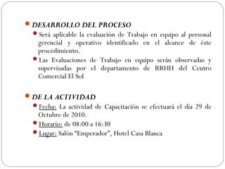DESARROLLO DEL PROCESO
Será aplicable la evaluación de Trabajo en equipo al personal
gerencial y operativo identificado en el alcance de éste
procedimiento.
Las Evaluaciones de Trabajo en equipo serán observadas y
supervisadas por el departamento de RRHH del Centro
Comercial El Sol
 
DE LA ACTIVIDAD
Fecha: La actividad de Capacitación se efectuará el día 29 de
Octubre de 2010.
Horario: de 08:00 a 16:30
Lugar: Salón “Emperador”, Hotel Casa Blanca
 