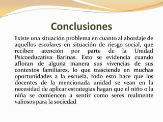 Conclusiones
Existe una situación problema en cuanto al abordaje de
aquellos escolares en situación de riesgo social, que
reciben atención por parte de la Unidad
Psicoeducativa Barinas. Esto se evidencia cuando
afloran de alguna manera sus vivencias de sus
contextos familiares, lo que trasciende en muchas
oportunidades a la escuela, todo esto hace que los
docentes de la mencionada unidad se vean en la
necesidad de aplicar estrategias hagan que el niño o la
niña se comiencen a sentir como seres realmente
valiosos para la sociedad
 