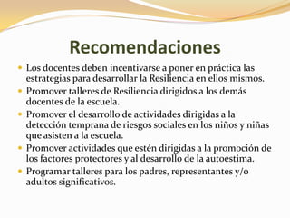 Recomendaciones
 Los docentes deben incentivarse a poner en práctica las
    estrategias para desarrollar la Resiliencia en ellos mismos.
   Promover talleres de Resiliencia dirigidos a los demás
    docentes de la escuela.
   Promover el desarrollo de actividades dirigidas a la
    detección temprana de riesgos sociales en los niños y niñas
    que asisten a la escuela.
   Promover actividades que estén dirigidas a la promoción de
    los factores protectores y al desarrollo de la autoestima.
   Programar talleres para los padres, representantes y/o
    adultos significativos.
 