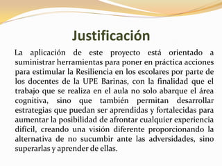 Justificación
La aplicación de este proyecto está orientado a
suministrar herramientas para poner en práctica acciones
para estimular la Resiliencia en los escolares por parte de
los docentes de la UPE Barinas, con la finalidad que el
trabajo que se realiza en el aula no solo abarque el área
cognitiva, sino que también permitan desarrollar
estrategias que puedan ser aprendidas y fortalecidas para
aumentar la posibilidad de afrontar cualquier experiencia
difícil, creando una visión diferente proporcionando la
alternativa de no sucumbir ante las adversidades, sino
superarlas y aprender de ellas.
 