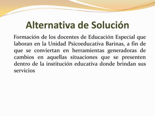 Alternativa de Solución
Formación de los docentes de Educación Especial que
laboran en la Unidad Psicoeducativa Barinas, a fin de
que se conviertan en herramientas generadoras de
cambios en aquellas situaciones que se presenten
dentro de la institución educativa donde brindan sus
servicios
 