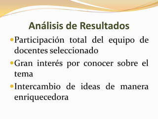 Análisis de Resultados
Participación total del equipo de
 docentes seleccionado
Gran interés por conocer sobre el
 tema
Intercambio de ideas de manera
 enriquecedora
 