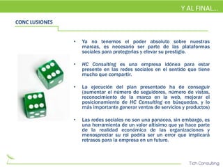 Y AL FINAL…
CONC LUSIONES


                •   Ya no tenemos el poder absoluto sobre nuestras
                    marcas, es necesario ser parte de las plataformas
                    sociales para protegerlas y elevar su prestigio.

                •   HC Consulting es una empresa idónea para estar
                    presente en las redes sociales en el sentido que tiene
                    mucho que compartir.

                •   La ejecución del plan presentado ha de conseguir
                    (aumentar el número de seguidores, número de vistas,
                    reconocimiento de la marca en la web, mejorar el
                    posicionamiento de HC Consulting en búsquedas, y lo
                    más importante generar ventas de servicios y productos)

                •   Las redes sociales no son una panacea, sin embargo, es
                    una herramienta de un valor altísimo que ya hace parte
                    de la realidad económica de las organizaciones y
                    menospreciar su rol podría ser un error que implicará
                    retrasos para la empresa en un futuro.
 