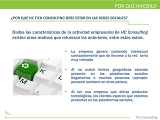 POR QUÉ HACERLO

¿POR QUÉ HC TICH CONSULTING DEBE ESTAR EN LAS REDES SOCIALES?


Dadas las características de la actividad empresarial de HC Consulting
existen otros motivos que refuerzan los anteriores, entre estos están:.


                            •   La empresa genera contenido intelectual
                                constantemente que de llevarse a la red sería
                                muy valorado.

                            •   Al no existir limites geográficos estando
                                presente en las plataformas sociales
                                llegaríamos a muchas personas (ejemplo:
                                personal sanitario en otros países).

                            •   Al ser una empresa que oferta productos
                                tecnológicos, los clientes esperan que estemos
                                presentes en las plataformas sociales .
 